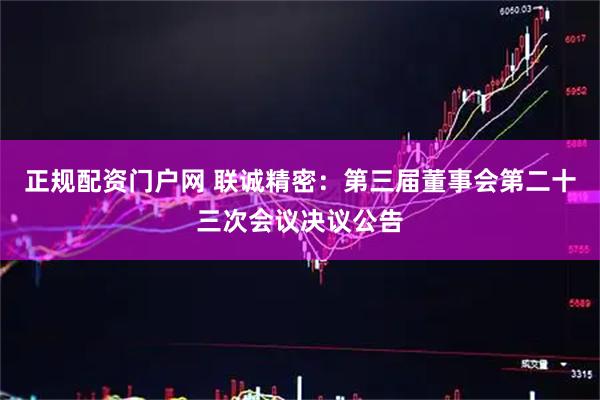 正规配资门户网 联诚精密：第三届董事会第二十三次会议决议公告