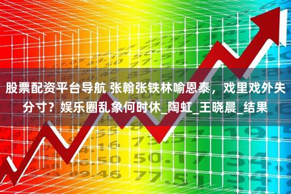股票配资平台导航 张翰张铁林喻恩泰，戏里戏外失分寸？娱乐圈乱象何时休_陶虹_王晓晨_结果