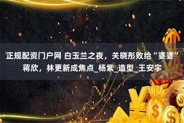 正规配资门户网 白玉兰之夜，关晓彤败给“婆婆”蒋欣，林更新成焦点_杨紫_造型_王安宇