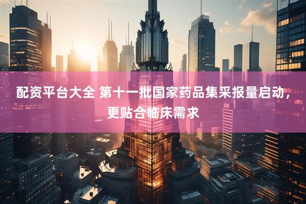 配资平台大全 第十一批国家药品集采报量启动，更贴合临床需求