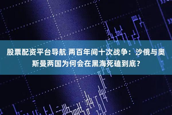 股票配资平台导航 两百年间十次战争：沙俄与奥斯曼两国为何会在黑海死磕到底？