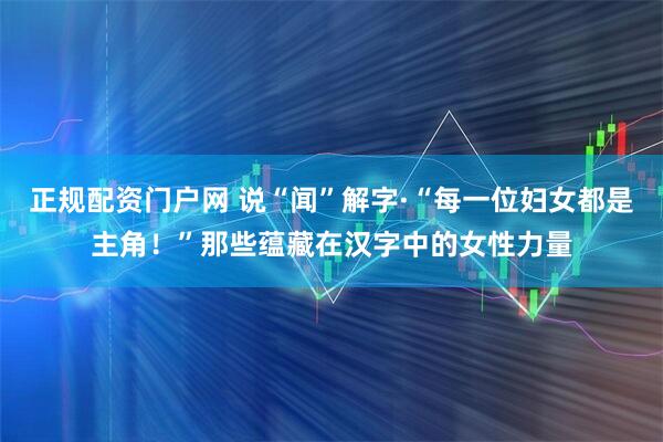 正规配资门户网 说“闻”解字·“每一位妇女都是主角！”那些蕴藏在汉字中的女性力量