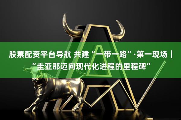 股票配资平台导航 共建“一带一路”·第一现场｜“圭亚那迈向现代化进程的里程碑”