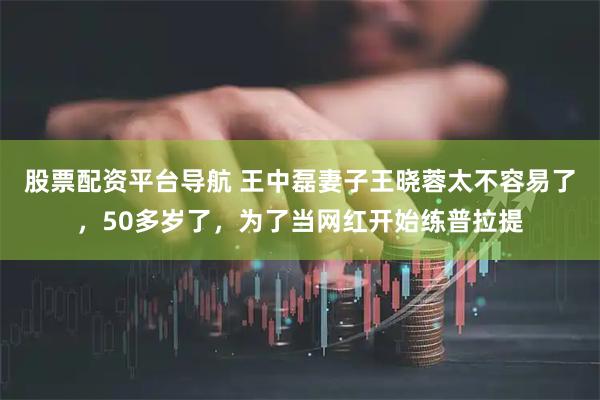 股票配资平台导航 王中磊妻子王晓蓉太不容易了，50多岁了，为了当网红开始练普拉提