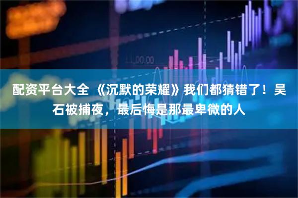 配资平台大全 《沉默的荣耀》我们都猜错了！吴石被捕夜，最后悔是那最卑微的人