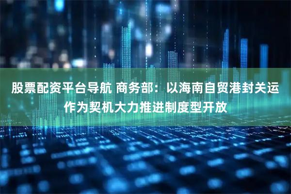 股票配资平台导航 商务部：以海南自贸港封关运作为契机大力推进制度型开放