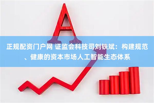 正规配资门户网 证监会科技司刘铁斌：构建规范、健康的资本市场人工智能生态体系