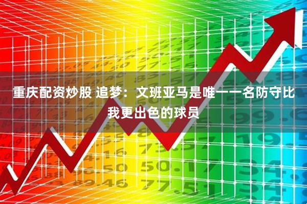重庆配资炒股 追梦：文班亚马是唯一一名防守比我更出色的球员