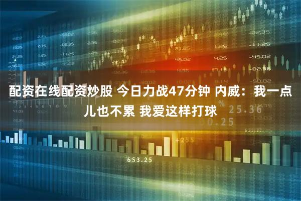 配资在线配资炒股 今日力战47分钟 内威：我一点儿也不累 我爱这样打球