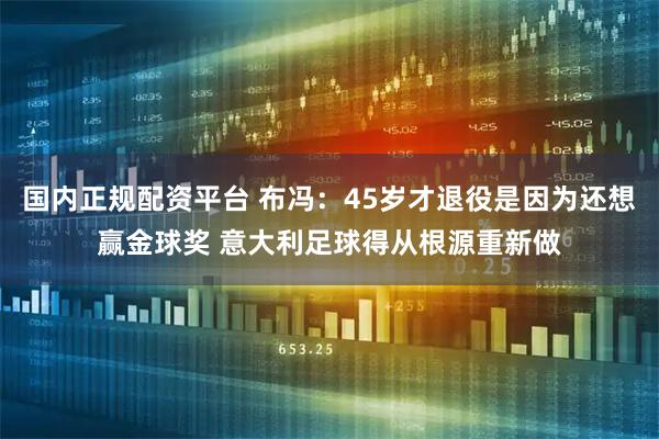 国内正规配资平台 布冯：45岁才退役是因为还想赢金球奖 意大利足球得从根源重新做