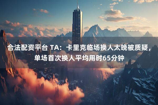 合法配资平台 TA：卡里克临场换人太晚被质疑，单场首次换人平均用时65分钟