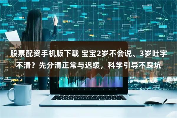 股票配资手机版下载 宝宝2岁不会说、3岁吐字不清？先分清正常与迟缓，科学引导不踩坑